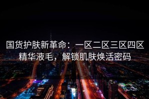 国货护肤新革命：一区二区三区四区精华液毛，解锁肌肤焕活密码