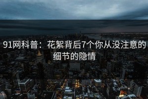 91网科普：花絮背后7个你从没注意的细节的隐情