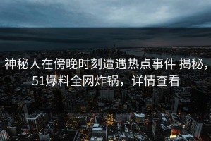 神秘人在傍晚时刻遭遇热点事件 揭秘，51爆料全网炸锅，详情查看