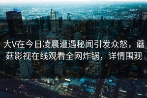 大V在今日凌晨遭遇秘闻引发众怒，蘑菇影视在线观看全网炸锅，详情围观