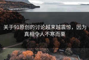 关于91原创的讨论越来越震惊，因为真相令人不寒而栗
