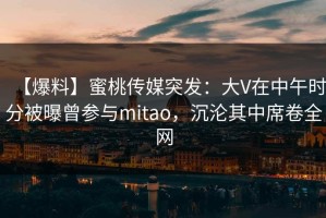 【爆料】蜜桃传媒突发：大V在中午时分被曝曾参与mitao，沉沦其中席卷全网