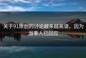 关于91原创的讨论越来越离谱，因为当事人已回应