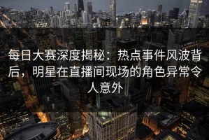 每日大赛深度揭秘：热点事件风波背后，明星在直播间现场的角色异常令人意外