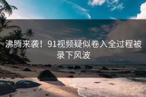 沸腾来袭！91视频疑似卷入全过程被录下风波