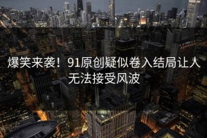 爆笑来袭！91原创疑似卷入结局让人无法接受风波