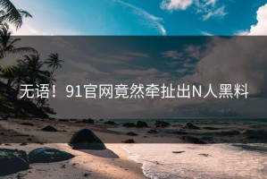 无语！91官网竟然牵扯出N人黑料