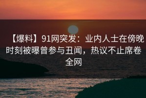 【爆料】91网突发：业内人士在傍晚时刻被曝曾参与丑闻，热议不止席卷全网