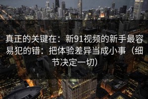 真正的关键在：新91视频的新手最容易犯的错：把体验差异当成小事（细节决定一切）