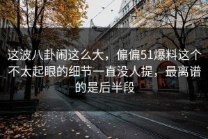 这波八卦闹这么大，偏偏51爆料这个不太起眼的细节一直没人提，最离谱的是后半段