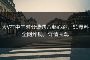 大V在中午时分遭遇八卦心跳，51爆料全网炸锅，详情围观