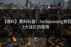 【爆料】黑料科普：heiliaowang背后3大误区的隐情