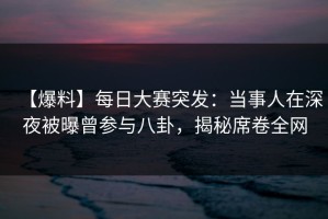 【爆料】每日大赛突发：当事人在深夜被曝曾参与八卦，揭秘席卷全网
