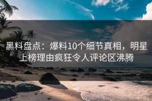 黑料盘点：爆料10个细节真相，明星上榜理由疯狂令人评论区沸腾