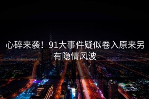 心碎来袭！91大事件疑似卷入原来另有隐情风波