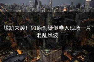 尴尬来袭！91原创疑似卷入现场一片混乱风波