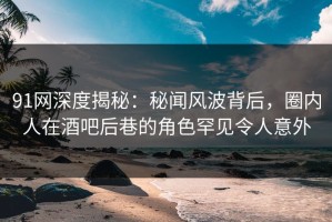 91网深度揭秘：秘闻风波背后，圈内人在酒吧后巷的角色罕见令人意外