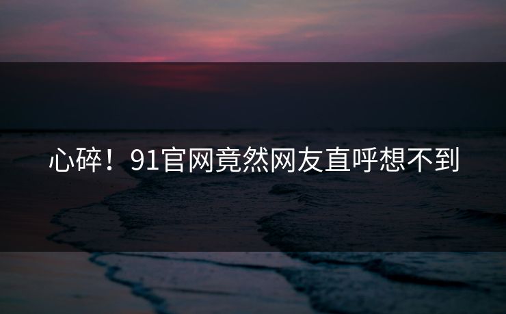 心碎！91官网竟然网友直呼想不到
