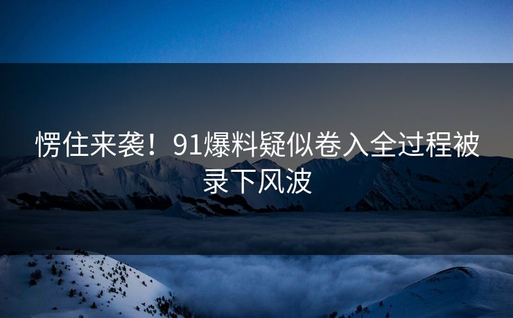 愣住来袭！91爆料疑似卷入全过程被录下风波