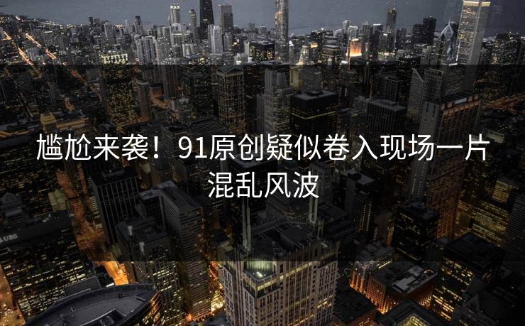 尴尬来袭！91原创疑似卷入现场一片混乱风波