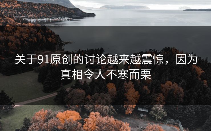 关于91原创的讨论越来越震惊，因为真相令人不寒而栗