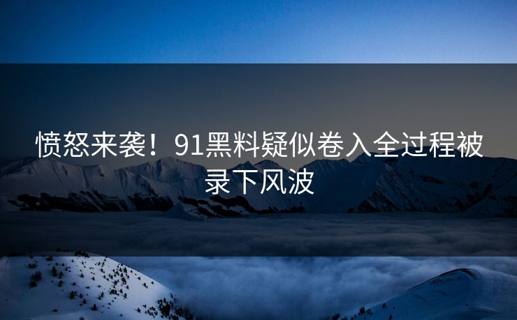 愤怒来袭！91黑料疑似卷入全过程被录下风波