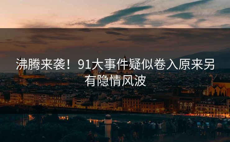 沸腾来袭！91大事件疑似卷入原来另有隐情风波