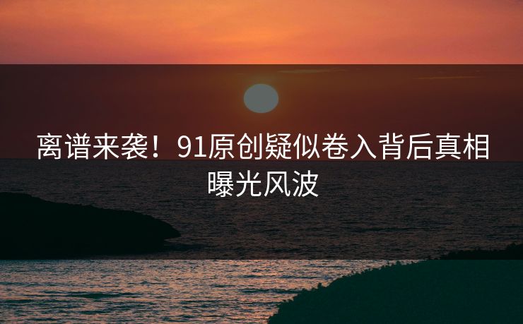 离谱来袭！91原创疑似卷入背后真相曝光风波