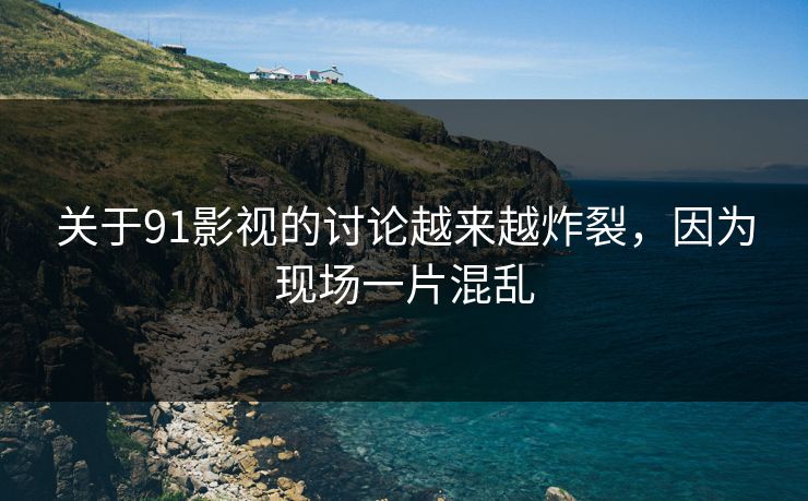 关于91影视的讨论越来越炸裂，因为现场一片混乱