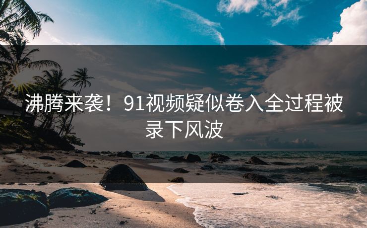 沸腾来袭！91视频疑似卷入全过程被录下风波