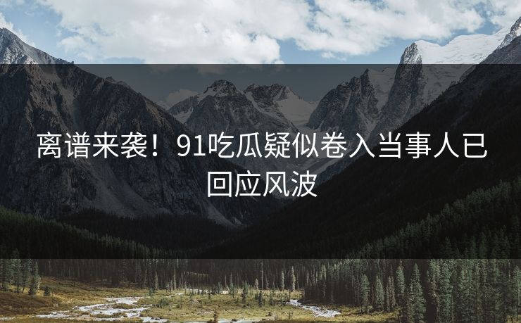离谱来袭！91吃瓜疑似卷入当事人已回应风波