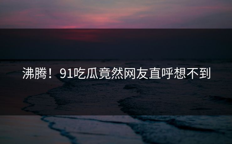沸腾！91吃瓜竟然网友直呼想不到
