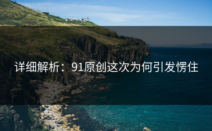 详细解析：91原创这次为何引发愣住