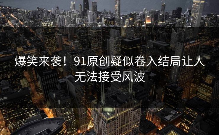 爆笑来袭！91原创疑似卷入结局让人无法接受风波