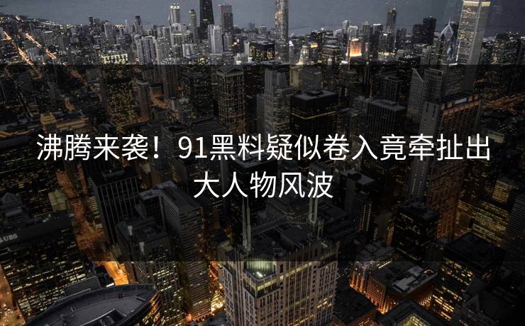沸腾来袭！91黑料疑似卷入竟牵扯出大人物风波