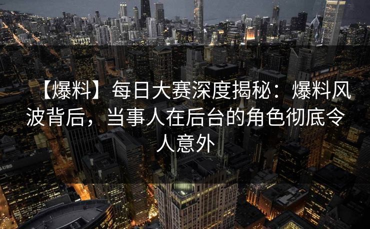 【爆料】每日大赛深度揭秘：爆料风波背后，当事人在后台的角色彻底令人意外