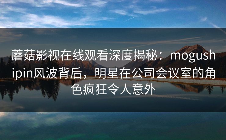 蘑菇影视在线观看深度揭秘：mogushipin风波背后，明星在公司会议室的角色疯狂令人意外