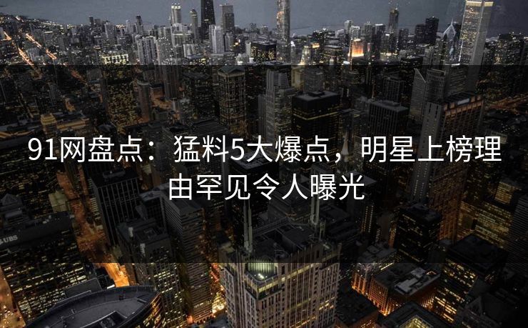 91网盘点：猛料5大爆点，明星上榜理由罕见令人曝光