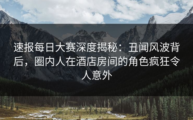 速报每日大赛深度揭秘：丑闻风波背后，圈内人在酒店房间的角色疯狂令人意外
