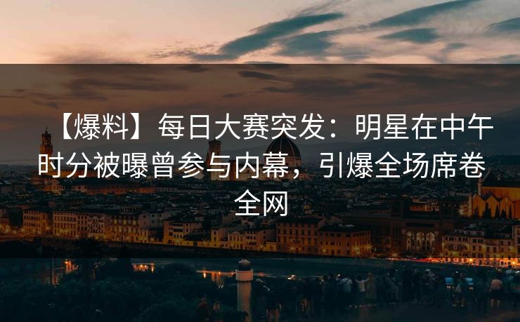 【爆料】每日大赛突发：明星在中午时分被曝曾参与内幕，引爆全场席卷全网