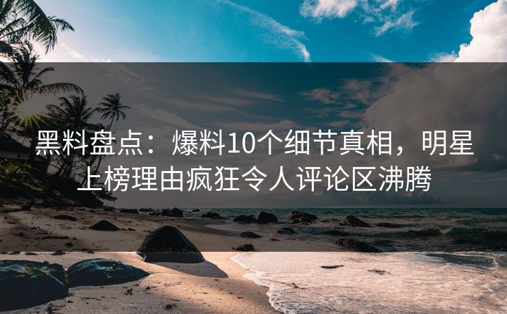 黑料盘点：爆料10个细节真相，明星上榜理由疯狂令人评论区沸腾