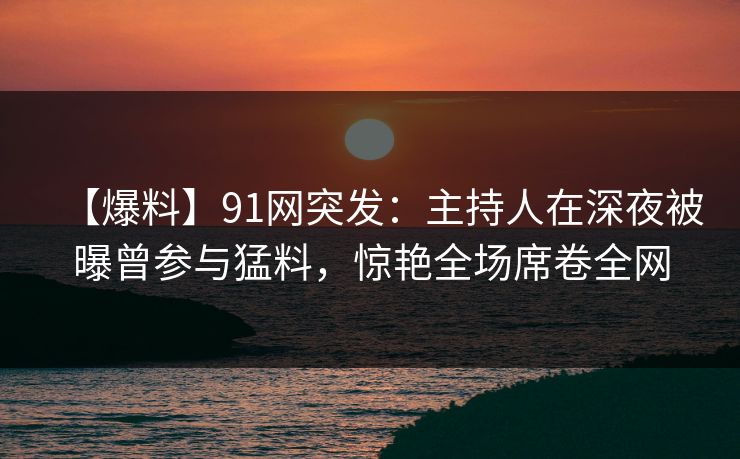 【爆料】91网突发:主持人在深夜被曝曾参与猛料,惊艳全场席卷全网 【爆料】91网突发:主持人在深夜被曝曾参与猛料,惊艳全场席卷全网