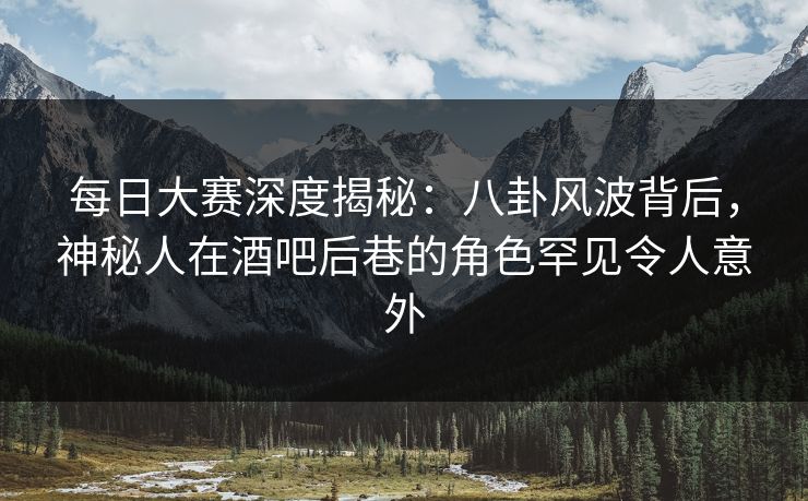 每日大赛深度揭秘：八卦风波背后，神秘人在酒吧后巷的角色罕见令人意外