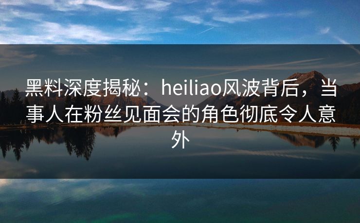 黑料深度揭秘:heiliao风波背后,当事人在粉丝见面会的角色彻底令人意外 黑料深度揭秘:heiliao风波背后,当事人在粉丝见面会的角色彻底令人意外