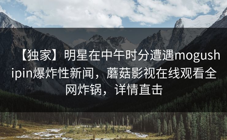 【独家】明星在中午时分遭遇mogushipin爆炸性新闻,蘑菇影视在线观看全网炸锅,详情直击 【独家】明星在中午时分遭遇mogushipin爆炸性新闻,蘑菇影视在线观看全网炸锅,详情直击