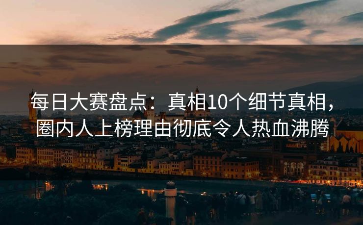 每日大赛盘点：真相10个细节真相，圈内人上榜理由彻底令人热血沸腾