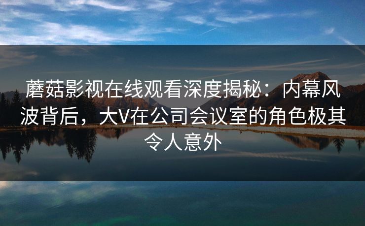 蘑菇影视在线观看深度揭秘：内幕风波背后，大V在公司会议室的角色极其令人意外