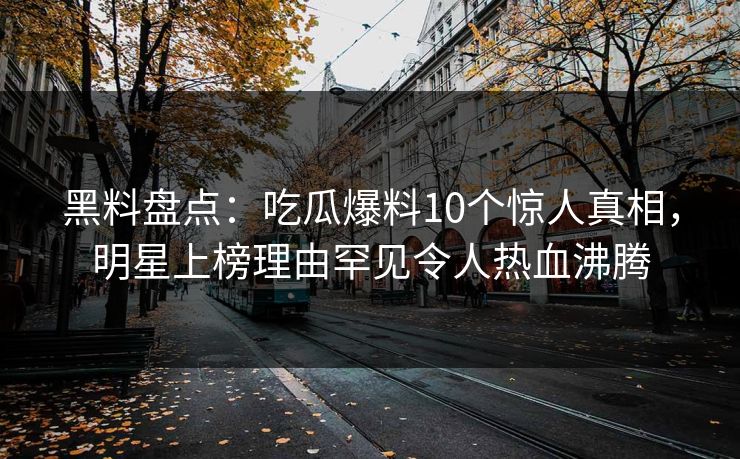 黑料盘点：吃瓜爆料10个惊人真相，明星上榜理由罕见令人热血沸腾