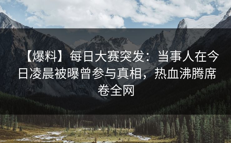 【爆料】每日大赛突发：当事人在今日凌晨被曝曾参与真相，热血沸腾席卷全网