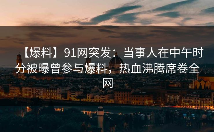 【爆料】91网突发：当事人在中午时分被曝曾参与爆料，热血沸腾席卷全网
